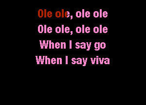 Ole ole, ole ole
Ole ole, ole ole
When I say go

When I say viva