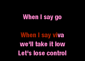 When I say go

When I say viva
we'll take it low
Let's lose control