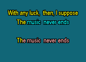 With any luck, then, I suppose

The music never ends

The music never ends