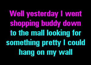 Well yesterday I went
shopping buddy down
to the mall looking for
something pretty I could
hang on my wall