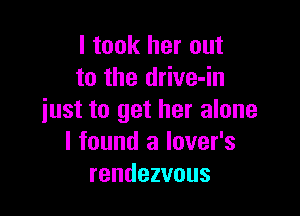 I took her out
to the drive-in

iust to get her alone
I found a lover's
rendezvous