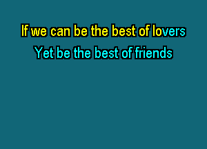 If we can be the best of lovers
Yet be the best of friends