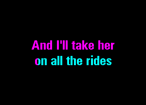 And I'll take her

on all the rides