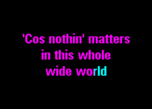 'Cos nothin' matters

in this whole
wide world