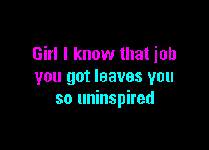 Girl I know that job

you got leaves you
so uninspired