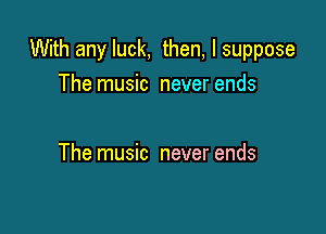 With any luck, then, I suppose

The music never ends

The music never ends