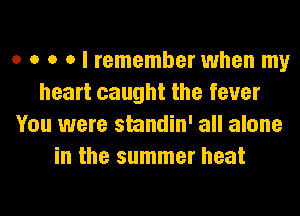 o o o o I remember when my
heart caught the fever
You were standin' all alone
in the summer heat