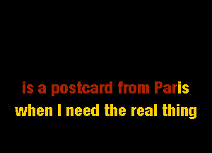 is a postcard from Paris
when I need the real thing