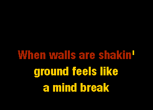 When walls are shakin'
ground feels like
a mind break