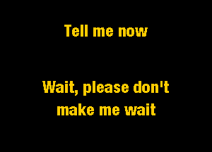 Tell me now

Wait, please don't
make me wait