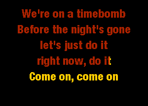 We're on a timebomb
Before the night's gone
let's iust do it

right now, do it
Come on, come on