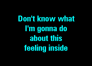 Don't know what
I'm gonna do

about this
feeling inside