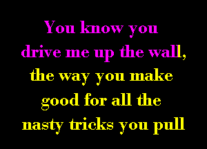 You know you

drive me up the wall,
the way you make

good for all the
nasty tricks you pull