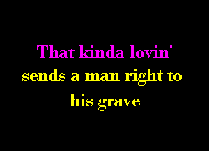 That kinda lovin'

sends a man right to

his grave