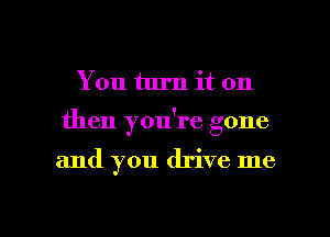 You turn it on
then you're gone

and you drive me

Q