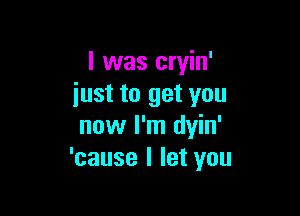 I was cryin'
iust to get you

now I'm dyin'
'cause I let you