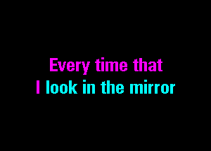 Every time that

I look in the mirror