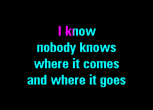 I know
nobody knows

where it comes
and where it goes