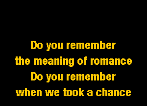 Do you remember
the meaning of romance
Do you remember
when we took a chance