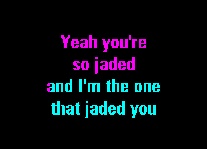 Yeah you're
soiaded

and I'm the one
that jaded you
