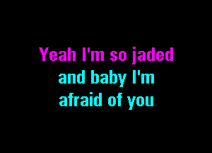 Yeah I'm so jaded

and baby I'm
afraid of you