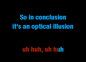So in conclusion
it's an optical illusion

uh huh, uh huh