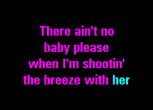 There ain't no
baby please

when I'm shootin'
the breeze with her