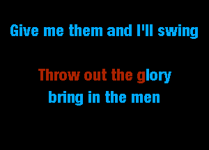 Give me them and I'll swing

Throw out the glory
bring in the men