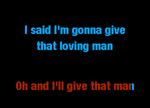 I said I'm gonna give
that loving man

on and I'll give that man