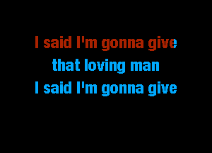 I said I'm gonna give
that loving man

I said I'm gonna give