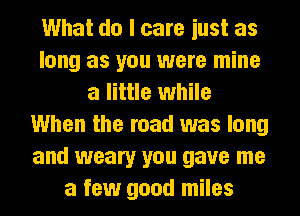 What do I care iust as
long as you were mine
a little while
When the road was long
and weary you gave me
a few good miles
