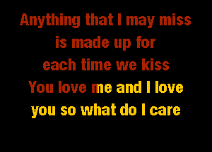Anything that I may miss
is made up for
each time we kiss
You love me and I love
you so what do I care