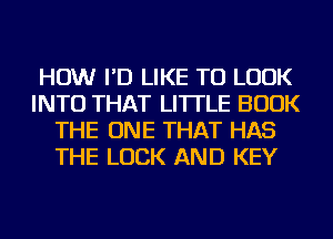 HOW I'D LIKE TO LOOK
INTO THAT LI'ITLE BOOK
THE ONE THAT HAS
THE LUCK AND KEY
