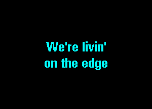 We're livin'

on the edge