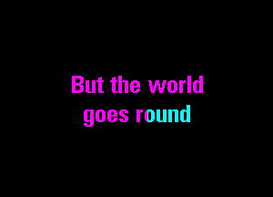 But the world

goesround