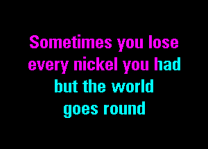 Sometimes you lose
every nickel you had

but the world
goesround