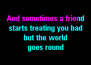 And sometimes a friend
starts treating you had

but the world
goesround