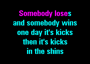 Somebody loses
and somebody wins

one day it's kicks
then it's kicks
in the shins