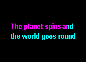 The planet spins and

the world goes round