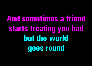 And sometimes a friend
starts treating you had

but the world
goesround