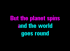 But the planet spins

and the world
goesround