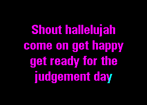 Shout halleluiah
come on get happy

get ready for the
judgement day