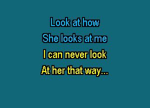 Look at how
She looks at me

I can never look
At her that way...