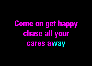 Come on get happy

chase all your
cares away
