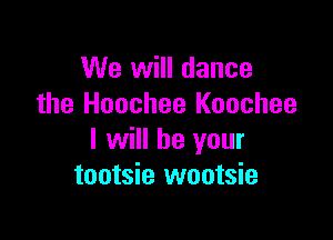 We will dance
the Hoochee Koochee

I will be your
tootsie wootsie