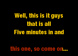 Well, this is it guys
that is all
Five minutes in and

this one, so come on...