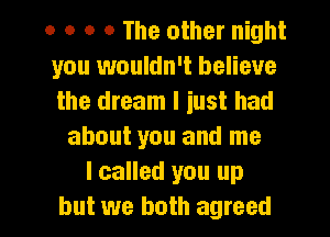 0 o o o The other night
you 1wouldn't believe
the dream I iust had

about you and me
I called you up

but we both agreed I