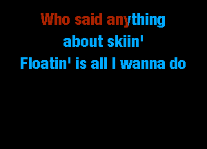 Who said anything
aboutsan'
Floatin' is all I wanna do