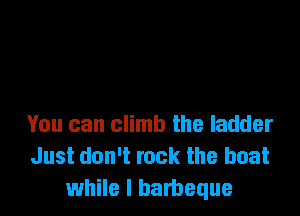 You can climb the ladder
Just don't rock the boat
while I barbeque