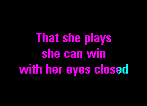 That she plays

she can win
with her eyes closed